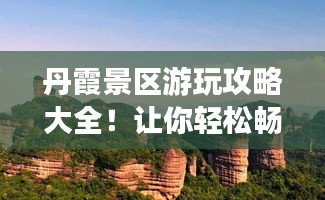 丹霞景区游玩攻略大全！让你轻松畅游美景胜地！