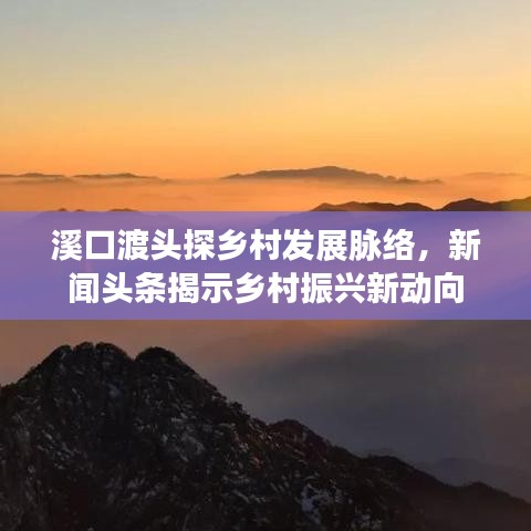 溪口渡头探乡村发展脉络，新闻头条揭示乡村振兴新动向